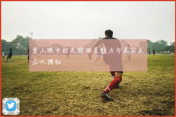 素人眼中的足球明星魅力与真实反应大揭秘
