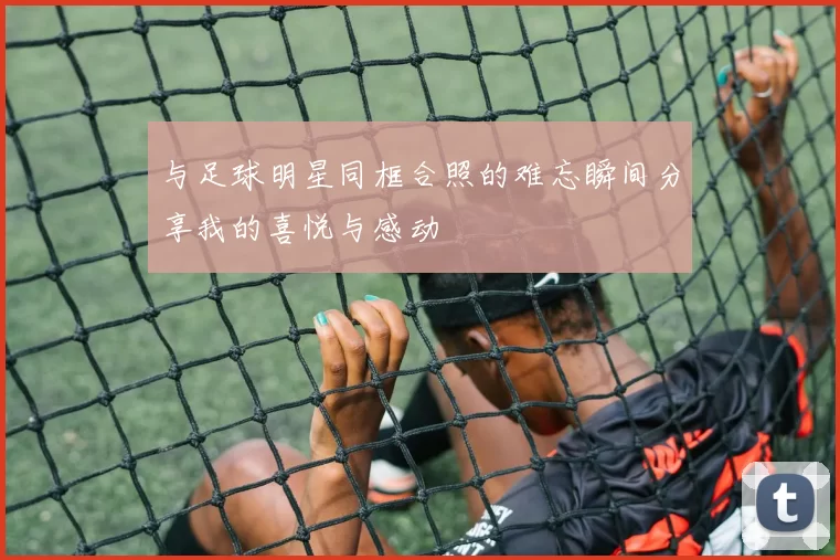 与足球明星同框合照的难忘瞬间分享我的喜悦与感动