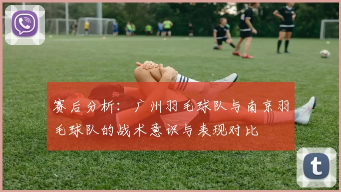 赛后分析：广州羽毛球队与南京羽毛球队的战术意识与表现对比