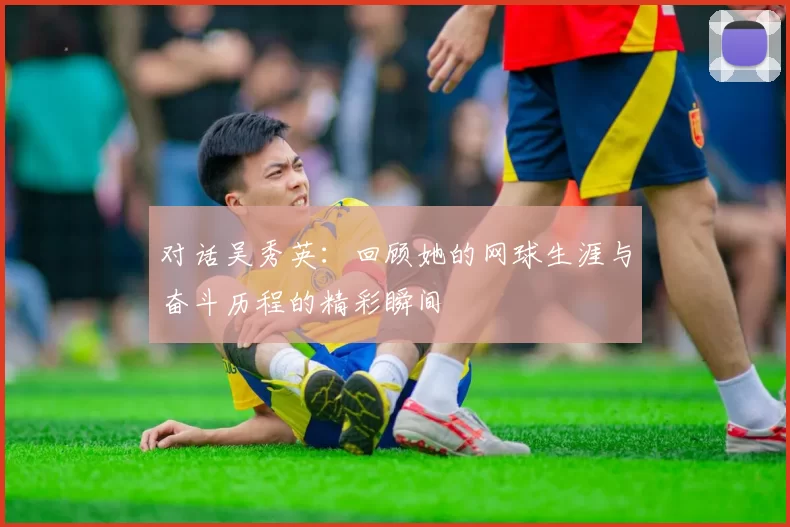 对话吴秀英：回顾她的网球生涯与奋斗历程的精彩瞬间