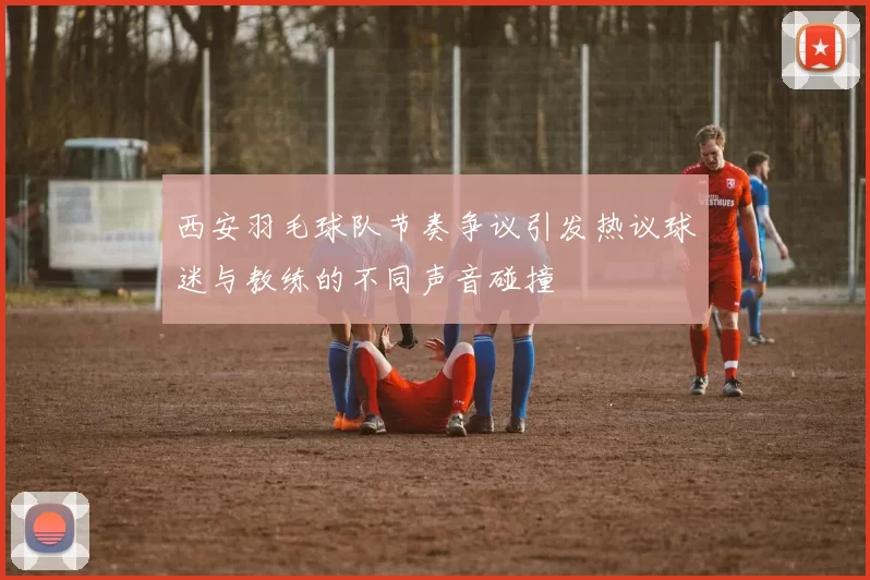西安羽毛球队节奏争议引发热议球迷与教练的不同声音碰撞