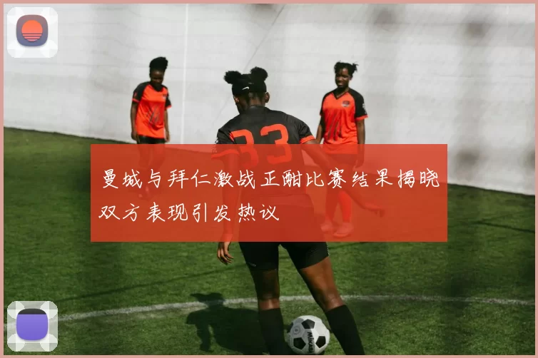 曼城与拜仁激战正酣比赛结果揭晓双方表现引发热议