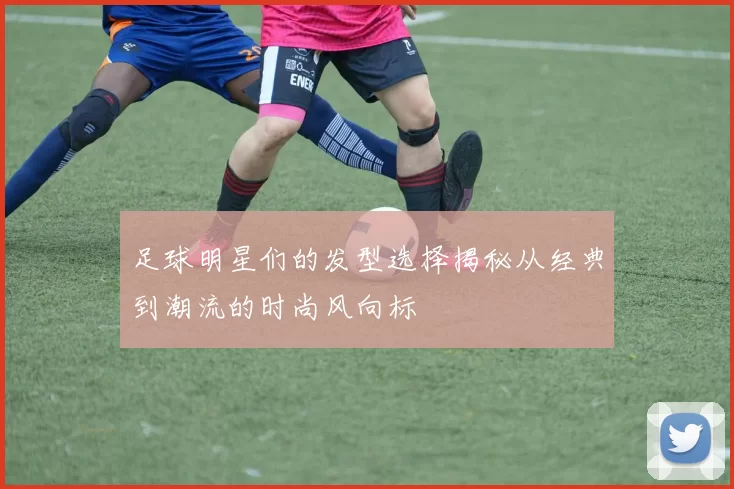 足球明星们的发型选择揭秘从经典到潮流的时尚风向标
