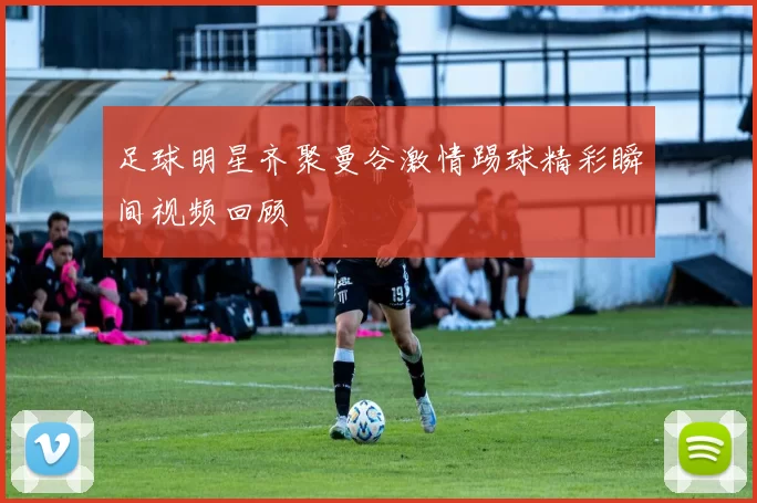 足球明星齐聚曼谷激情踢球精彩瞬间视频回顾