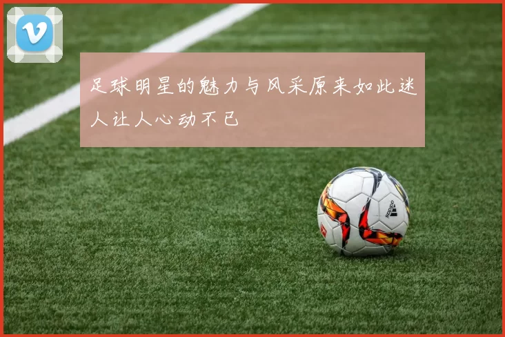 足球明星的魅力与风采原来如此迷人让人心动不已