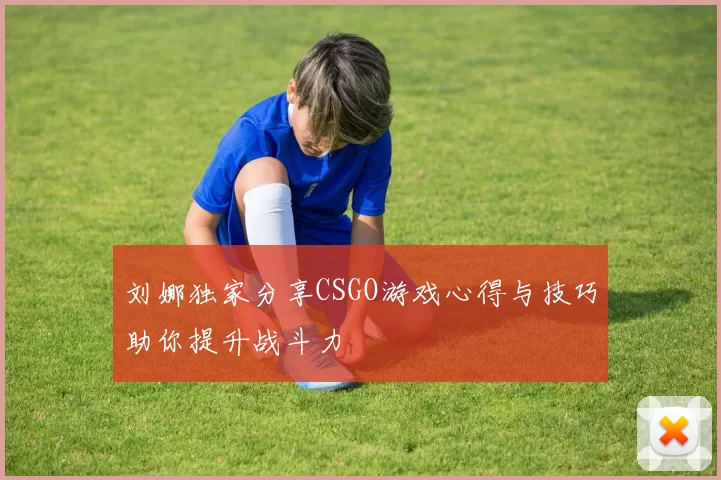 刘娜独家分享CSGO游戏心得与技巧助你提升战斗力