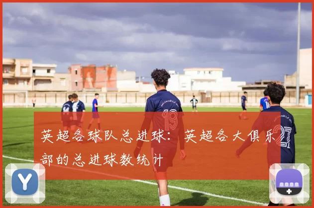 英超各球队总进球：英超各大俱乐部的总进球数统计