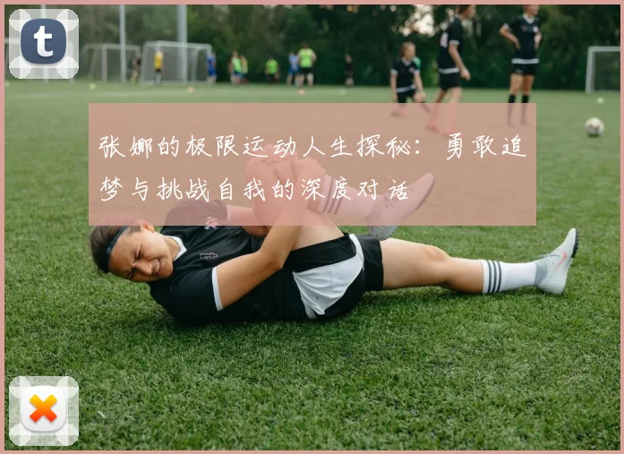 张娜的极限运动人生探秘：勇敢追梦与挑战自我的深度对话