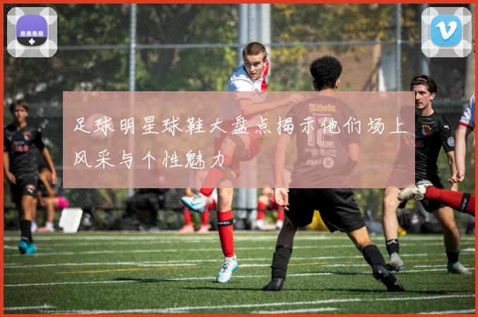 足球明星球鞋大盘点揭示他们场上风采与个性魅力