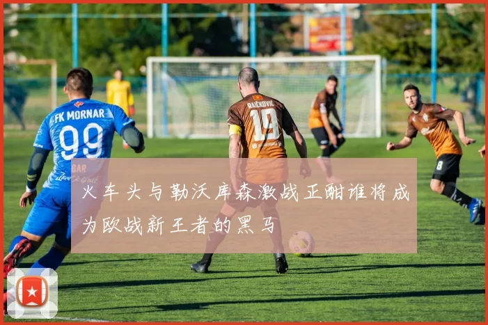 火车头与勒沃库森激战正酣谁将成为欧战新王者的黑马