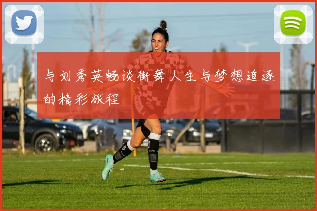 与刘秀英畅谈街舞人生与梦想追逐的精彩旅程