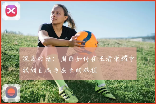 深度对话：周丽如何在王者荣耀中找到自我与成长的旅程