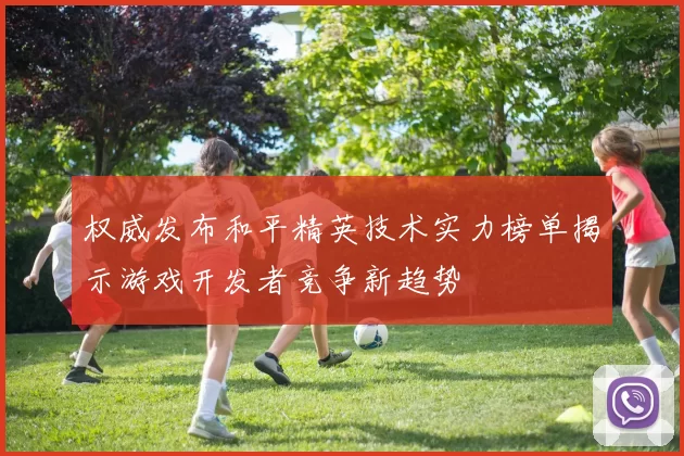 权威发布和平精英技术实力榜单揭示游戏开发者竞争新趋势