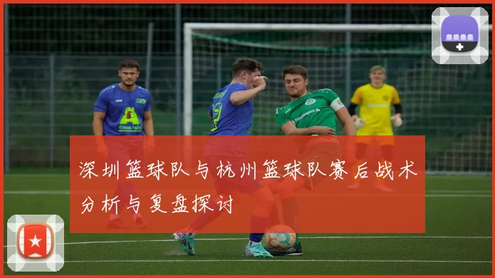 深圳篮球队与杭州篮球队赛后战术分析与复盘探讨