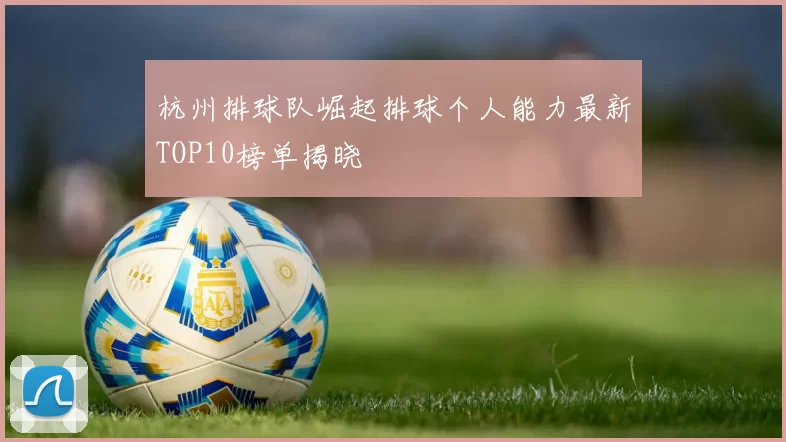 杭州排球队崛起排球个人能力最新TOP10榜单揭晓