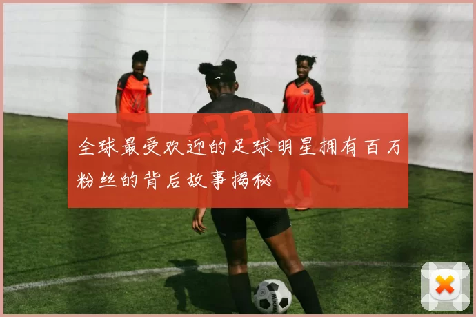 全球最受欢迎的足球明星拥有百万粉丝的背后故事揭秘