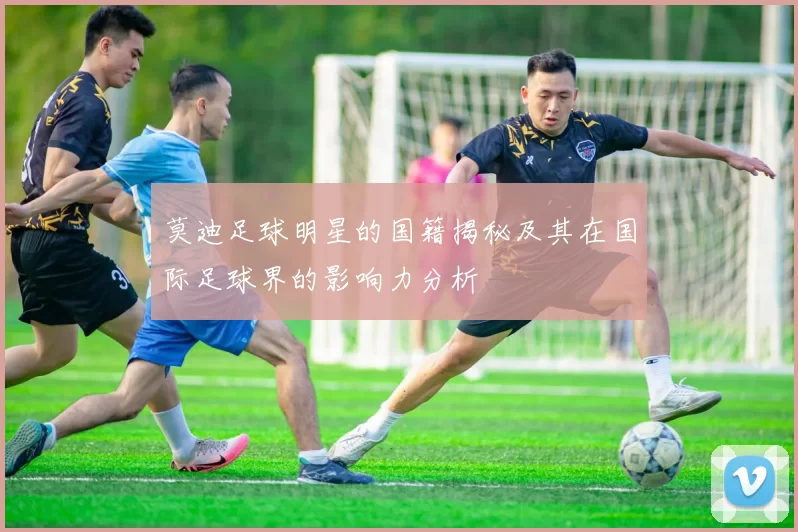 莫迪足球明星的国籍揭秘及其在国际足球界的影响力分析