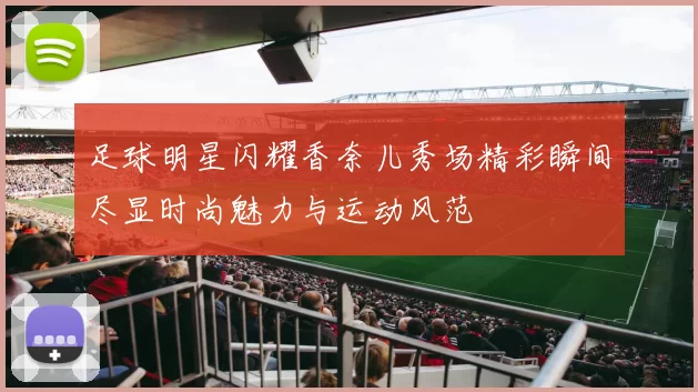 足球明星闪耀香奈儿秀场精彩瞬间尽显时尚魅力与运动风范