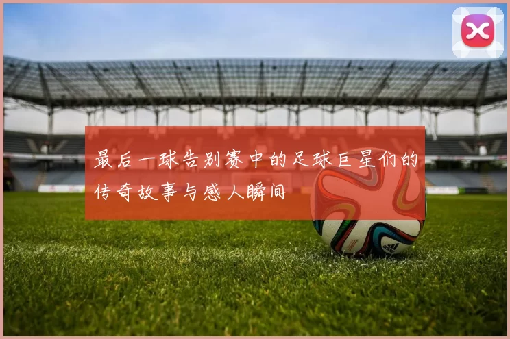 最后一球告别赛中的足球巨星们的传奇故事与感人瞬间