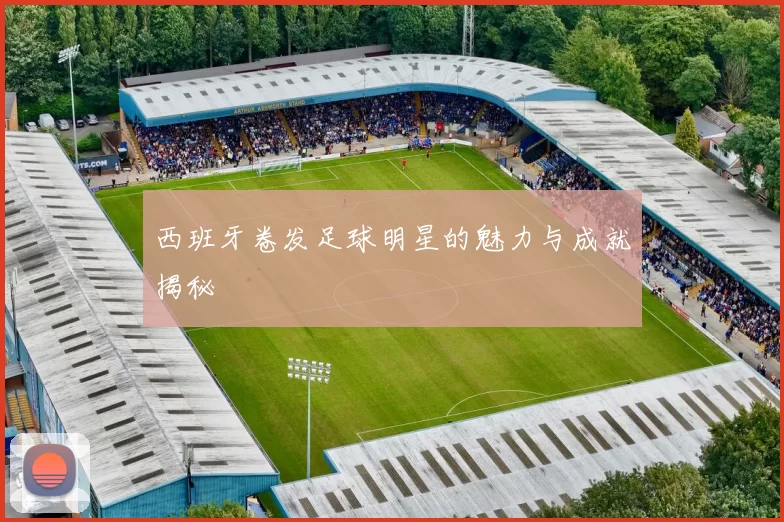 西班牙卷发足球明星的魅力与成就揭秘