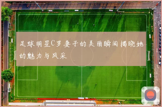 足球明星C罗妻子的美丽瞬间揭晓她的魅力与风采