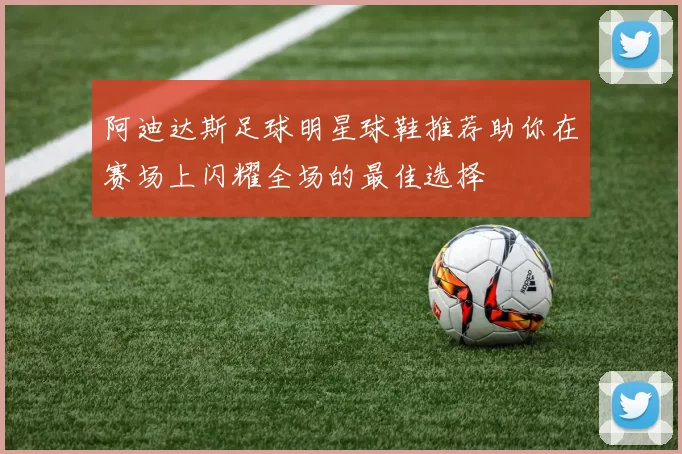 阿迪达斯足球明星球鞋推荐助你在赛场上闪耀全场的最佳选择