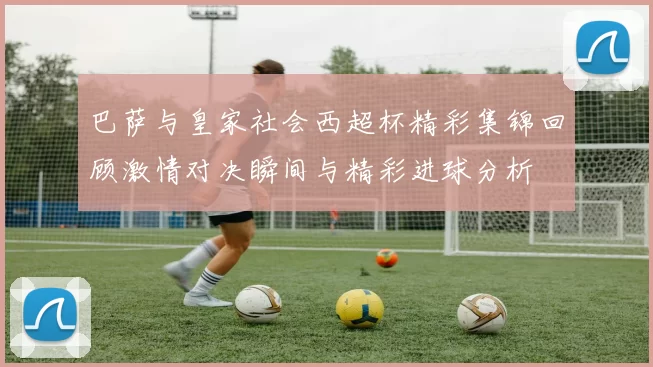 巴萨与皇家社会西超杯精彩集锦回顾激情对决瞬间与精彩进球分析