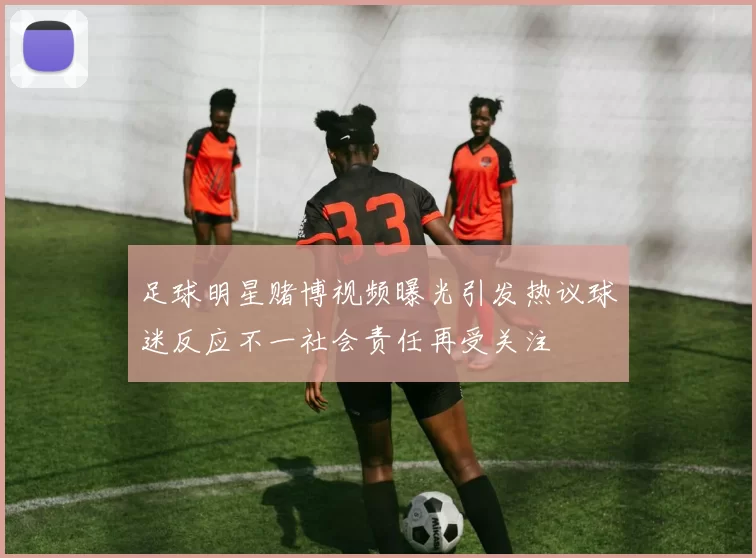 足球明星赌博视频曝光引发热议球迷反应不一社会责任再受关注