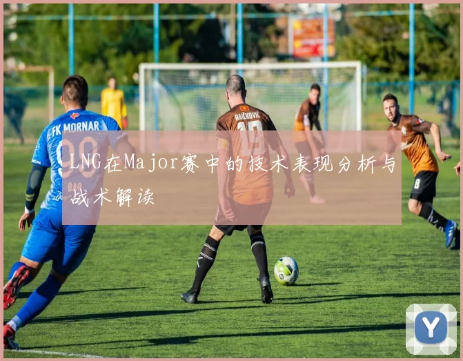 LNG在Major赛中的技术表现分析与战术解读