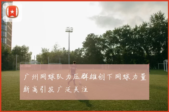 广州网球队力压群雄创下网球力量新高引发广泛关注
