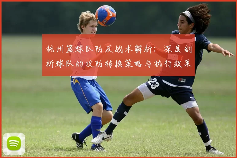 杭州篮球队防反战术解析：深度剖析球队的攻防转换策略与执行效果