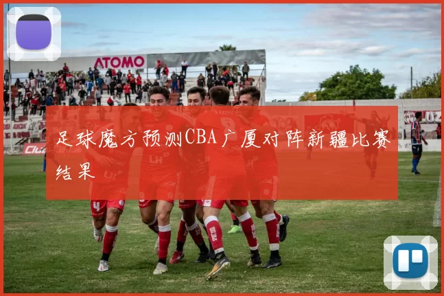 足球魔方预测CBA广厦对阵新疆比赛结果