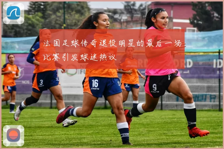 法国足球传奇退役明星的最后一场比赛引发球迷热议
