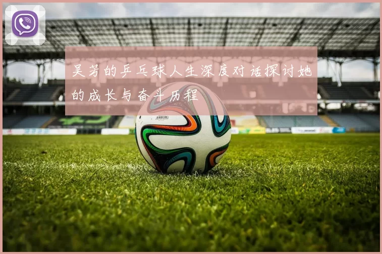 吴芳的乒乓球人生深度对话探讨她的成长与奋斗历程