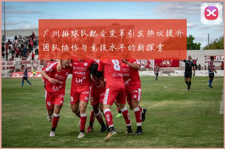 广州排球队配合变革引发热议提升团队协作与竞技水平的新探索