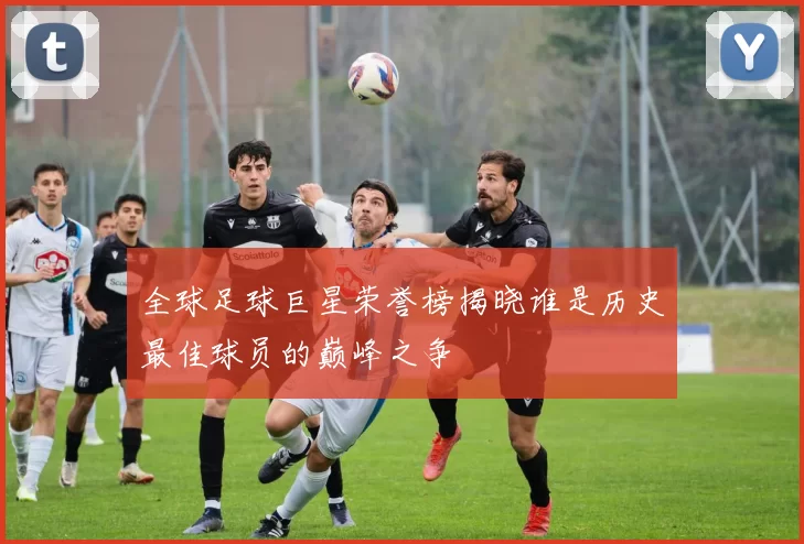 全球足球巨星荣誉榜揭晓谁是历史最佳球员的巅峰之争