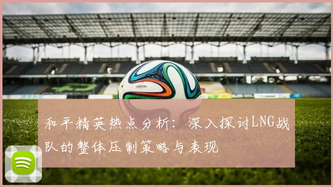 和平精英热点分析：深入探讨LNG战队的整体压制策略与表现