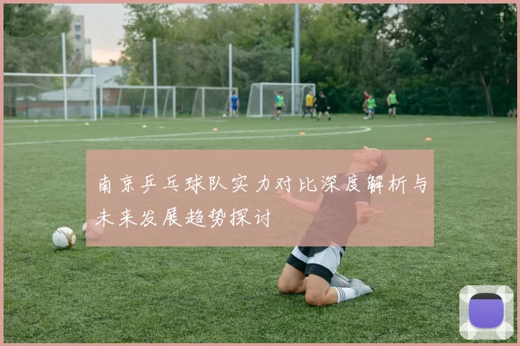南京乒乓球队实力对比深度解析与未来发展趋势探讨
