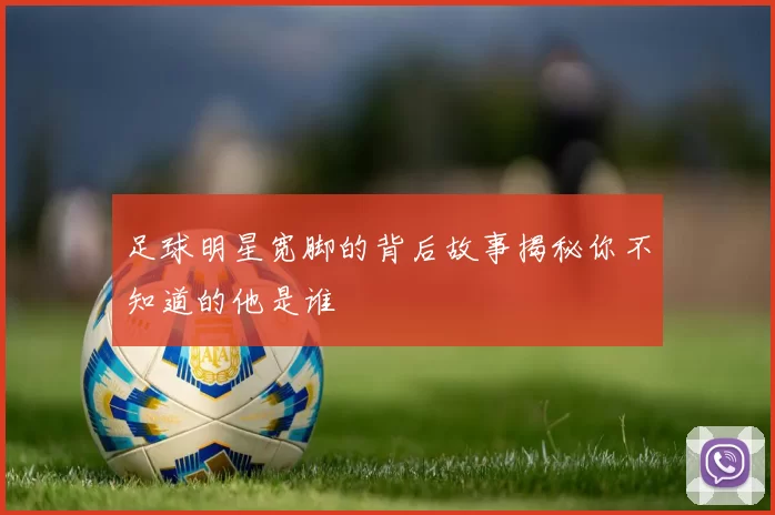 足球明星宽脚的背后故事揭秘你不知道的他是谁