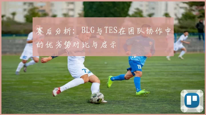 赛后分析：BLG与TES在团队协作中的优劣势对比与启示