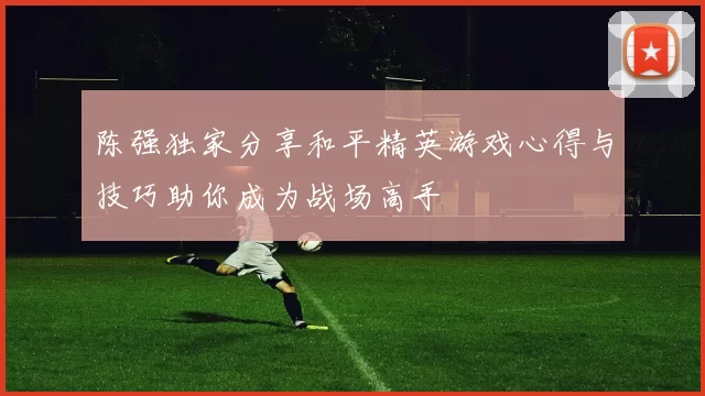 陈强独家分享和平精英游戏心得与技巧助你成为战场高手