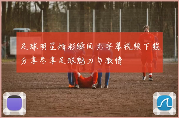 足球明星精彩瞬间无字幕视频下载分享尽享足球魅力与激情