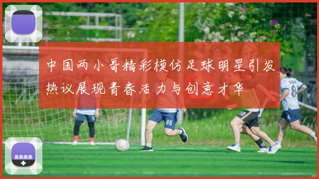 中国两小哥精彩模仿足球明星引发热议展现青春活力与创意才华