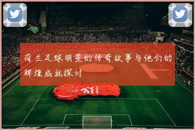 荷兰足球明星的传奇故事与他们的辉煌成就探讨