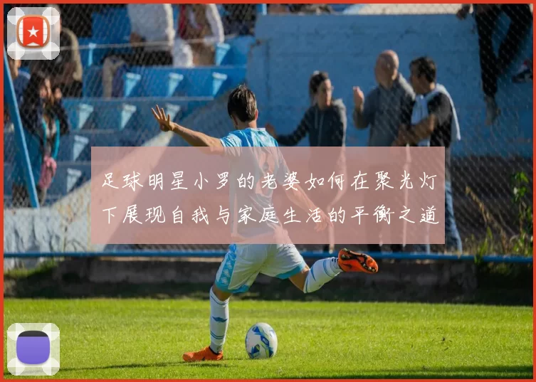 足球明星小罗的老婆如何在聚光灯下展现自我与家庭生活的平衡之道