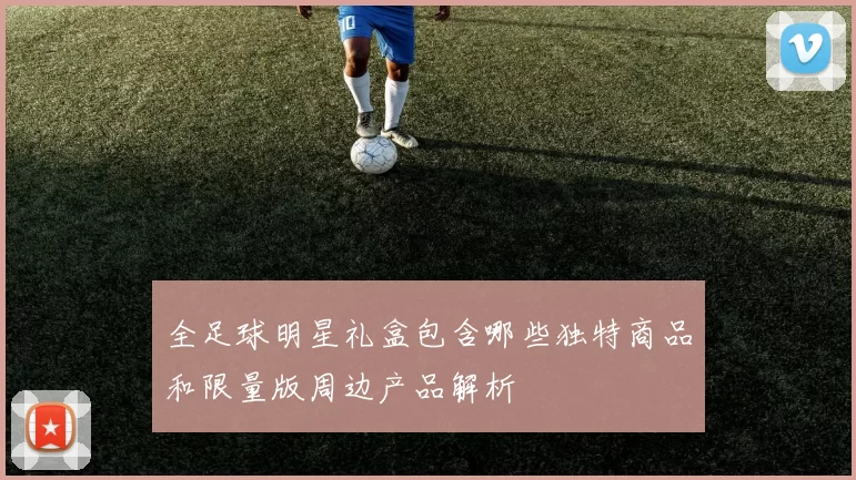 全足球明星礼盒包含哪些独特商品和限量版周边产品解析