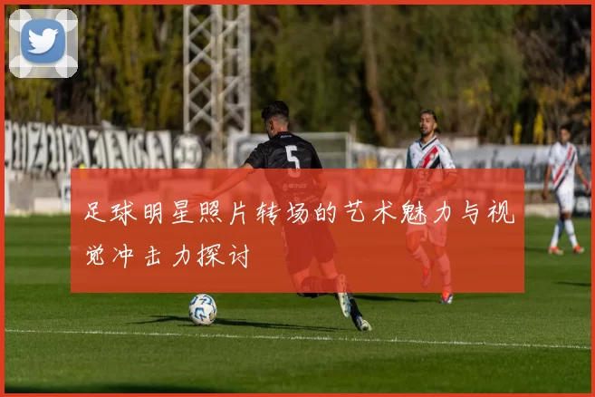 足球明星照片转场的艺术魅力与视觉冲击力探讨