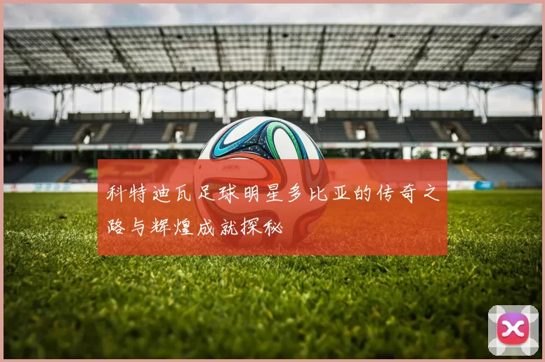 科特迪瓦足球明星多比亚的传奇之路与辉煌成就探秘