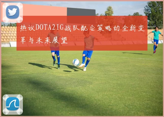热议DOTA2IG战队配合策略的全新变革与未来展望