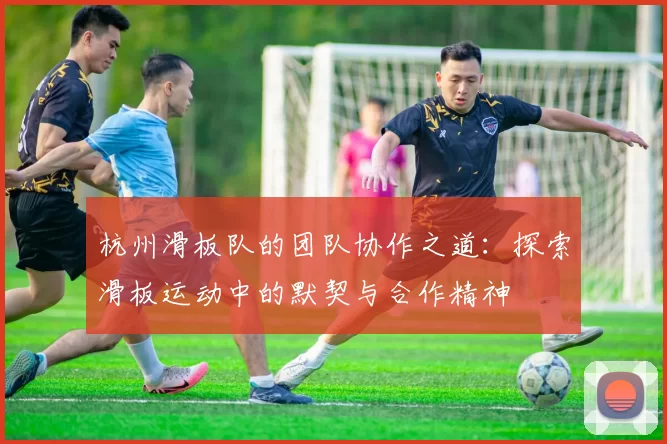 杭州滑板队的团队协作之道：探索滑板运动中的默契与合作精神